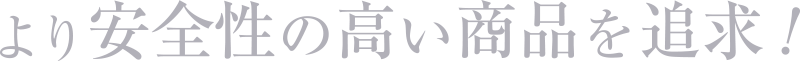 より安全性の高い商品を追求！